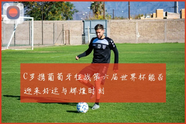 C罗携葡萄牙征战第六届世界杯能否迎来好运与辉煌时刻