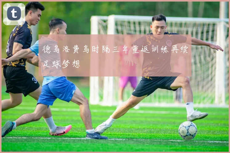 德乌洛费乌时隔三年重返训练再续足球梦想