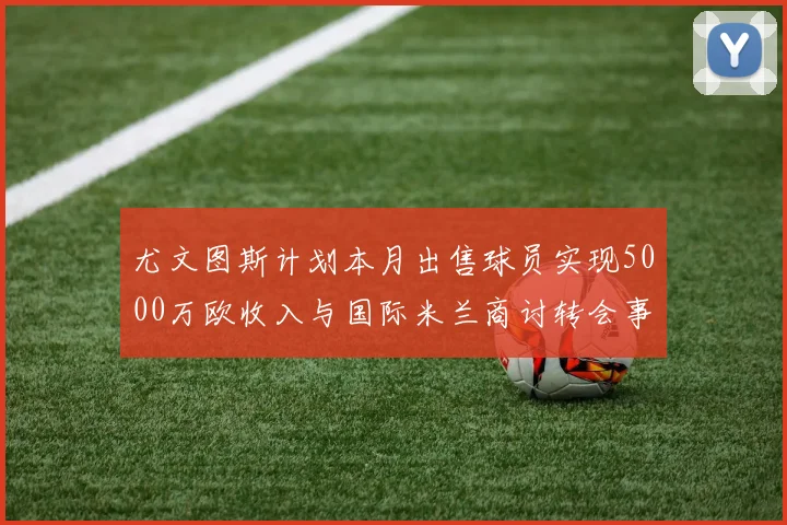 尤文图斯计划本月出售球员实现5000万欧收入与国际米兰商讨转会事宜