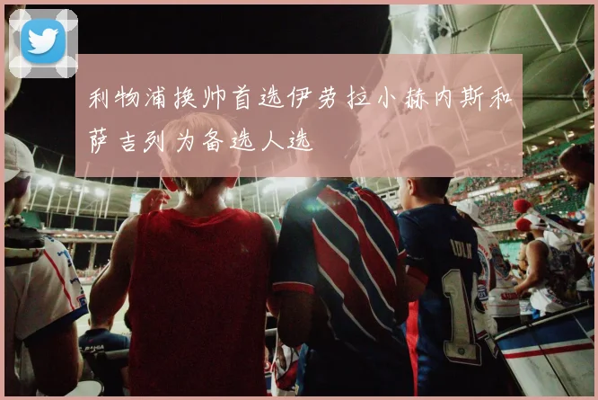 利物浦换帅首选伊劳拉小赫内斯和萨吉列为备选人选