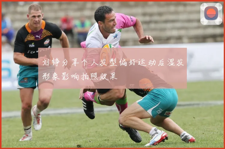 刘铮分享个人发型偏好运动后湿发形象影响拍照效果
