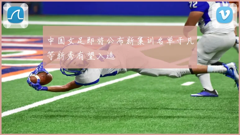 中国女足即将公布新集训名单于凡等新秀有望入选