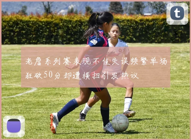 老詹系列赛表现不佳失误频繁单场狂砍50分却遭横扫引发热议