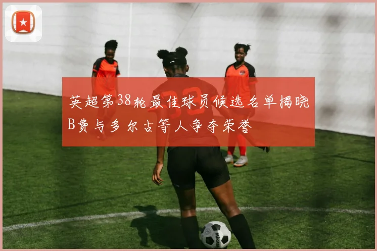 英超第38轮最佳球员候选名单揭晓B费与多尔古等人争夺荣誉