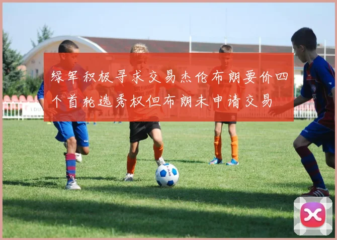 绿军积极寻求交易杰伦布朗要价四个首轮选秀权但布朗未申请交易