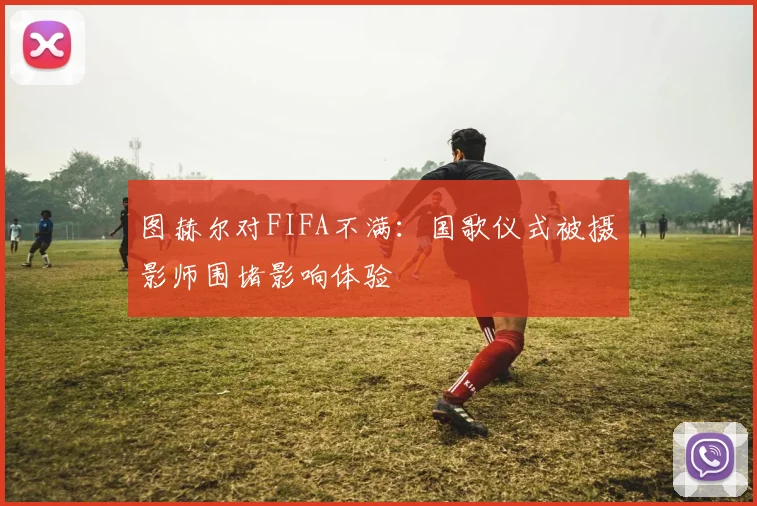 图赫尔对FIFA不满：国歌仪式被摄影师围堵影响体验