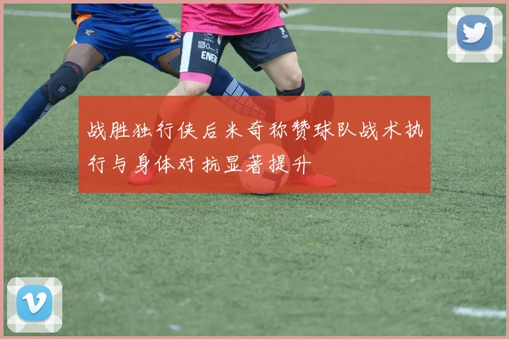 战胜独行侠后米奇称赞球队战术执行与身体对抗显著提升