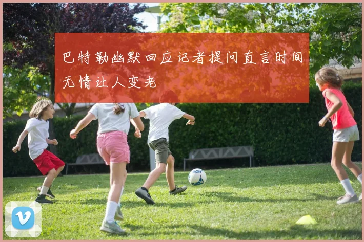 巴特勒幽默回应记者提问直言时间无情让人变老