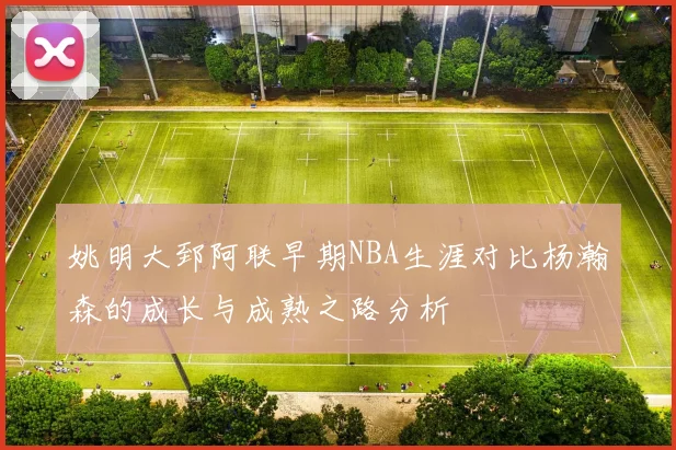 姚明大郅阿联早期NBA生涯对比杨瀚森的成长与成熟之路分析