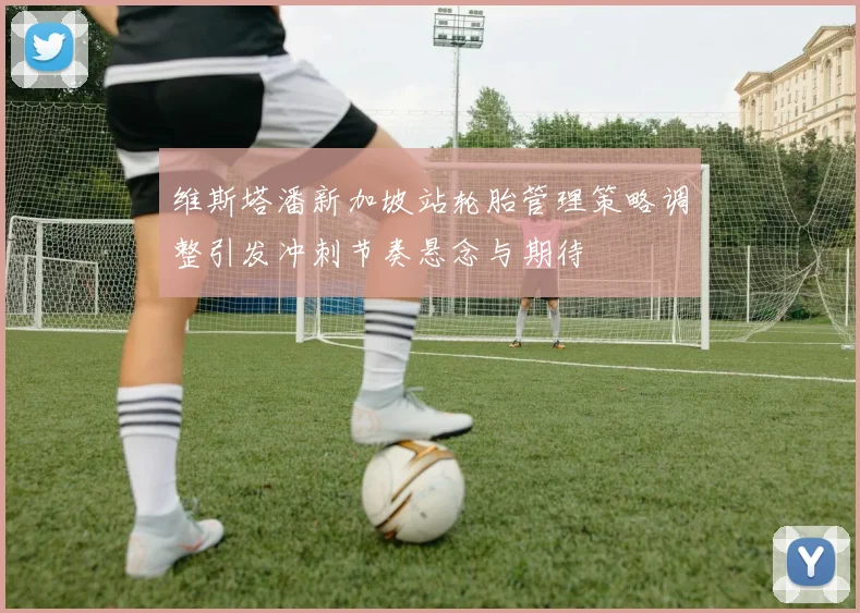 维斯塔潘新加坡站轮胎管理策略调整引发冲刺节奏悬念与期待