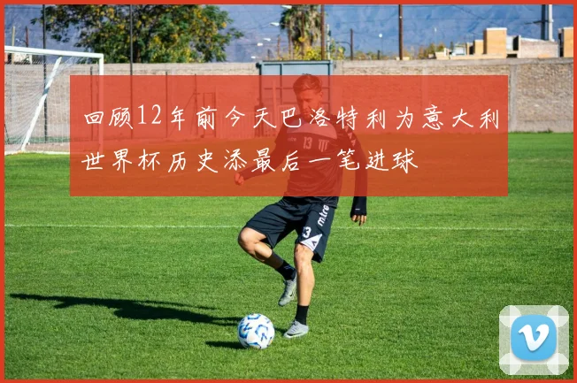回顾12年前今天巴洛特利为意大利世界杯历史添最后一笔进球