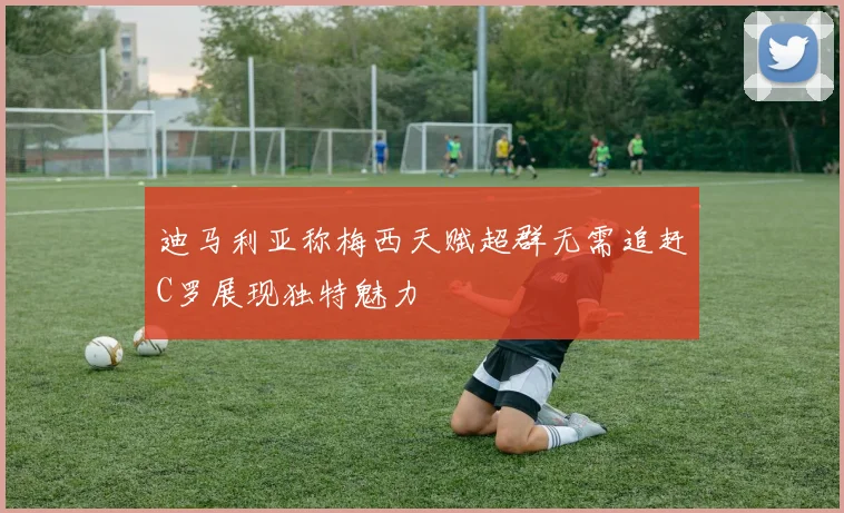 迪马利亚称梅西天赋超群无需追赶C罗展现独特魅力