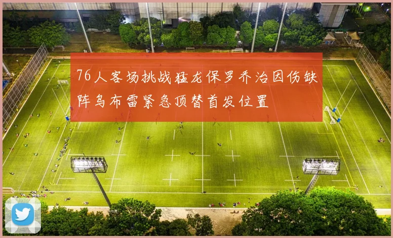 76人客场挑战猛龙保罗乔治因伤缺阵乌布雷紧急顶替首发位置