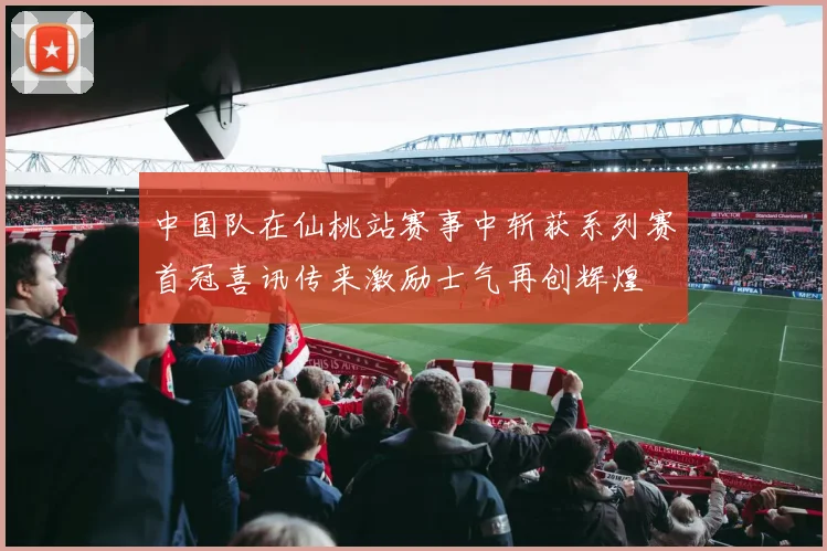 中国队在仙桃站赛事中斩获系列赛首冠喜讯传来激励士气再创辉煌