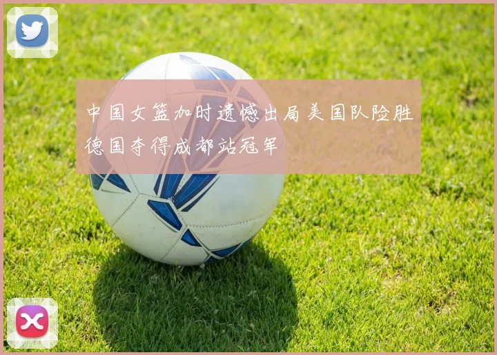 中国女篮加时遗憾出局美国队险胜德国夺得成都站冠军