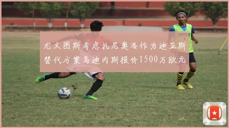 尤文图斯考虑扎尼奥洛作为迪亚斯替代方案乌迪内斯报价1500万欧元起步