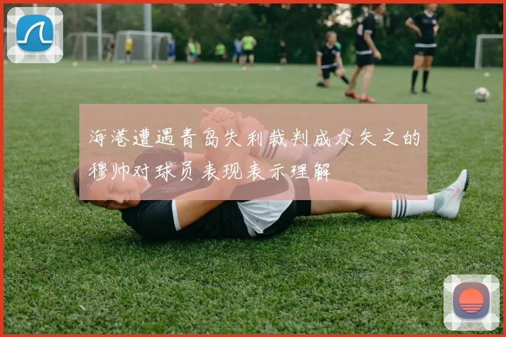 海港遭遇青岛失利裁判成众矢之的穆帅对球员表现表示理解