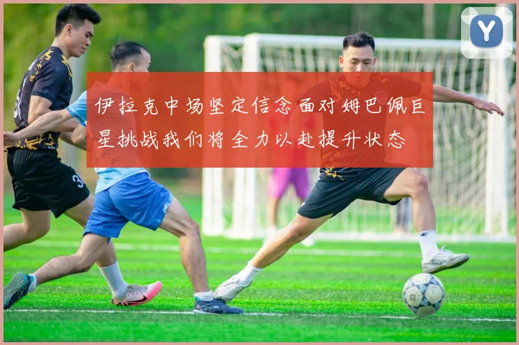 伊拉克中场坚定信念面对姆巴佩巨星挑战我们将全力以赴提升状态