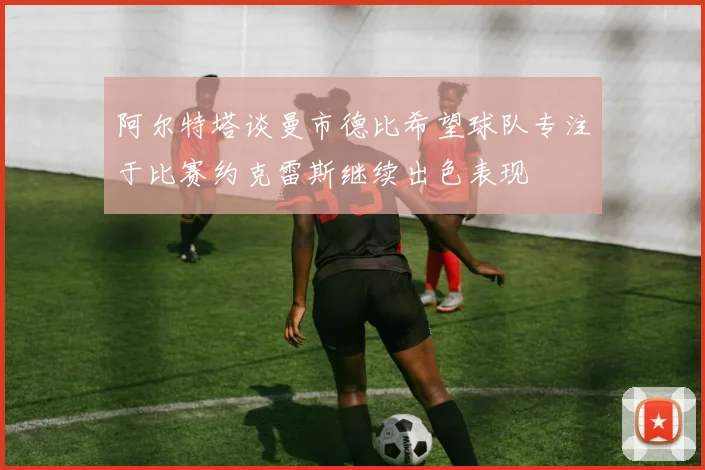 阿尔特塔谈曼市德比希望球队专注于比赛约克雷斯继续出色表现