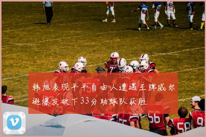 韩旭表现平平自由人遭遇王牌威尔逊爆发砍下33分助球队获胜