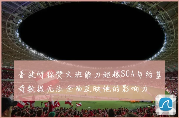 香波特称赞文班能力超越SGA与约基奇数据无法全面反映他的影响力