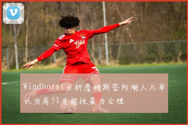 Windhorst分析詹姆斯签约湖人几率认为有51可能性最为合理