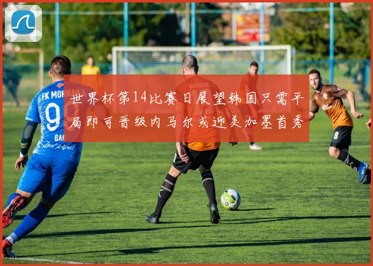世界杯第14比赛日展望韩国只需平局即可晋级内马尔或迎美加墨首秀