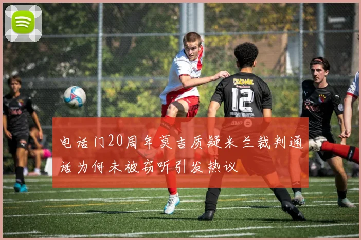 电话门20周年莫吉质疑米兰裁判通话为何未被窃听引发热议