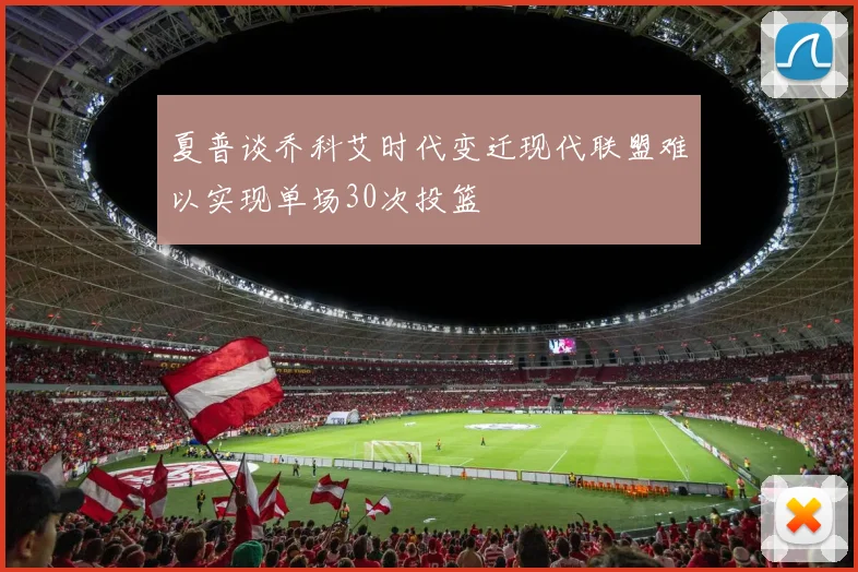夏普谈乔科艾时代变迁现代联盟难以实现单场30次投篮