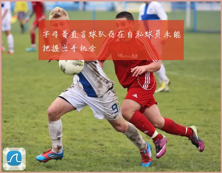 字母哥直言球队存在自私球员未能把握出手机会