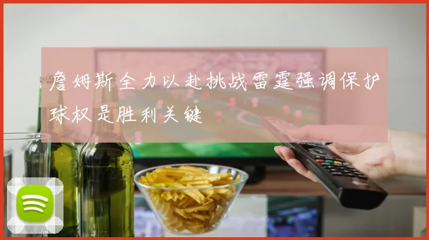 詹姆斯全力以赴挑战雷霆强调保护球权是胜利关键