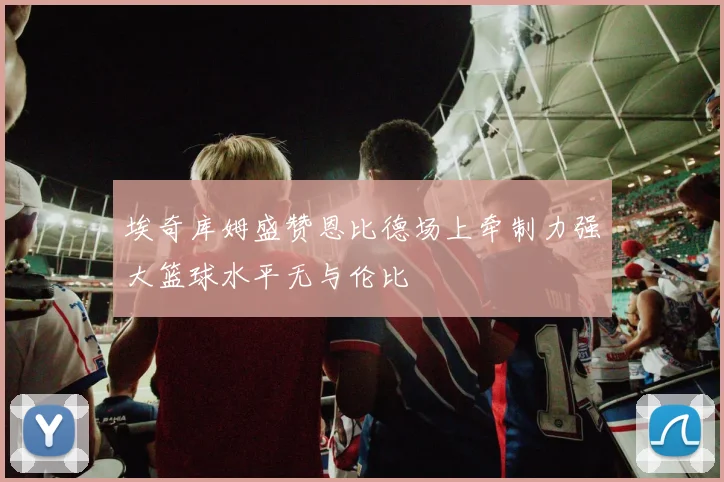 埃奇库姆盛赞恩比德场上牵制力强大篮球水平无与伦比
